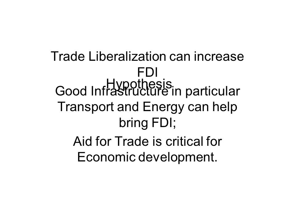 Hypothesis Trade Liberalization can increase FDI Good Infrastructure in particular Transport and Energy can help bring FDI; Aid for Trade is critical for Economic development.