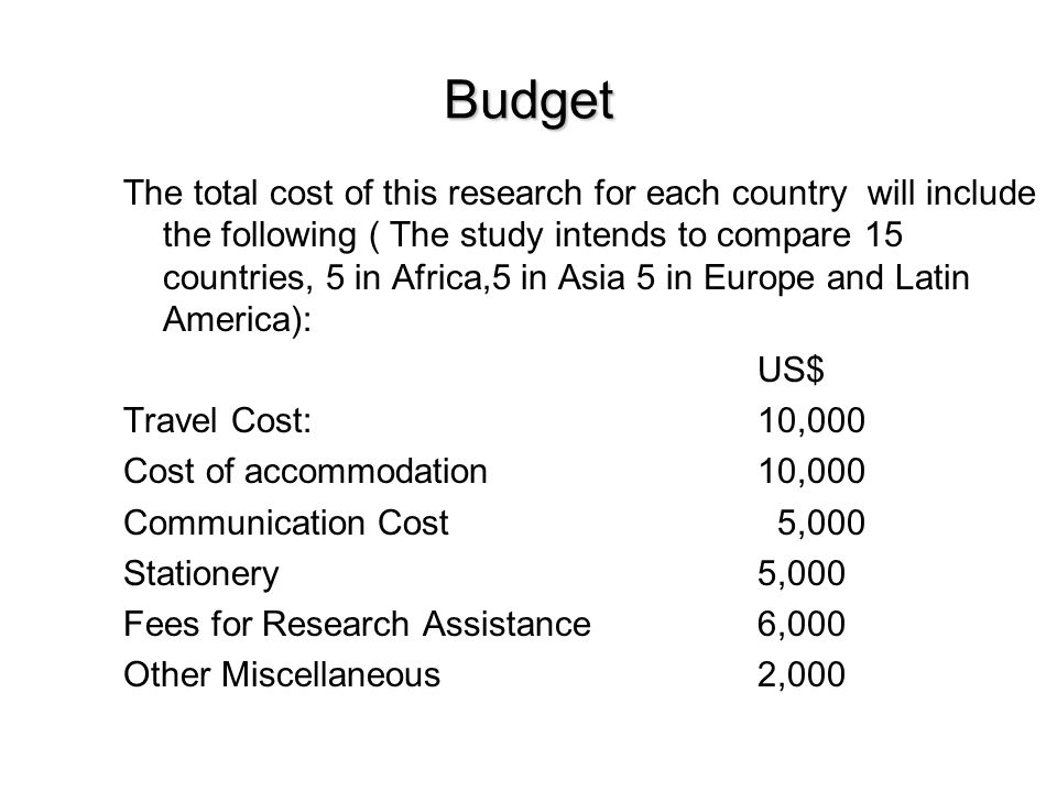 Budget The total cost of this research for each country will include the following ( The study intends to compare 15 countries, 5 in Africa,5 in Asia 5 in Europe and Latin America): US$ Travel Cost:10,000 Cost of accommodation10,000 Communication Cost 5,000 Stationery 5,000 Fees for Research Assistance 6,000 Other Miscellaneous2,000