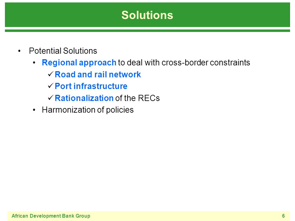 African Development Bank Group6 Solutions Potential Solutions Regional approach to deal with cross-border constraints Road and rail network Port infrastructure Rationalization of the RECs Harmonization of policies