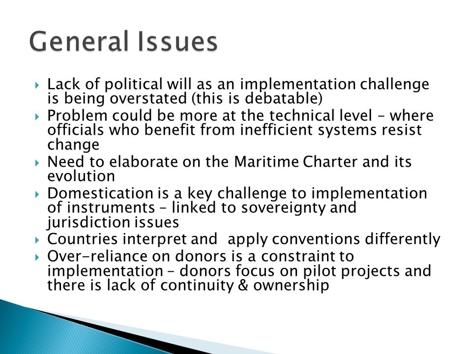 Lack of political will as an implementation challenge is being overstated (this is debatable) Problem could be more at the technical level – where officials who benefit from inefficient systems resist change Need to elaborate on the Maritime Charter and its evolution Domestication is a key challenge to implementation of instruments – linked to sovereignty and jurisdiction issues Countries interpret and apply conventions differently Over-reliance on donors is a constraint to implementation – donors focus on pilot projects and there is lack of continuity & ownership