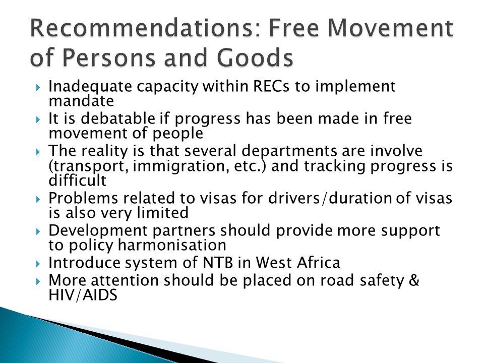 Inadequate capacity within RECs to implement mandate It is debatable if progress has been made in free movement of people The reality is that several departments are involve (transport, immigration, etc.) and tracking progress is difficult Problems related to visas for drivers/duration of visas is also very limited Development partners should provide more support to policy harmonisation Introduce system of NTB in West Africa More attention should be placed on road safety & HIV/AIDS