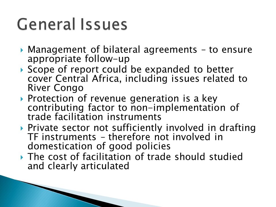 Management of bilateral agreements – to ensure appropriate follow-up Scope of report could be expanded to better cover Central Africa, including issues related to River Congo Protection of revenue generation is a key contributing factor to non-implementation of trade facilitation instruments Private sector not sufficiently involved in drafting TF instruments – therefore not involved in domestication of good policies The cost of facilitation of trade should studied and clearly articulated