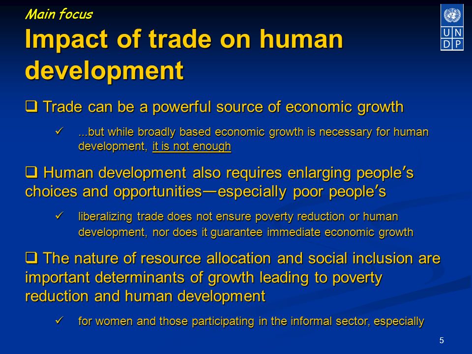 5 Main focus Impact of trade on human development Trade can be a powerful source of economic growth Trade can be a powerful source of economic growth … but while broadly based economic growth is necessary for human development, it is not enough … but while broadly based economic growth is necessary for human development, it is not enough Human development also requires enlarging people s choices and opportunities especially poor people s Human development also requires enlarging people s choices and opportunities especially poor people s liberalizing trade does not ensure poverty reduction or human development, nor does it guarantee immediate economic growth liberalizing trade does not ensure poverty reduction or human development, nor does it guarantee immediate economic growth The nature of resource allocation and social inclusion are important determinants of growth leading to poverty reduction and human development The nature of resource allocation and social inclusion are important determinants of growth leading to poverty reduction and human development for women and those participating in the informal sector, especially for women and those participating in the informal sector, especially