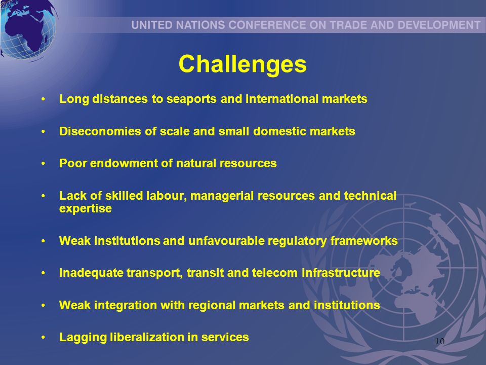 10 Challenges Long distances to seaports and international markets Diseconomies of scale and small domestic markets Poor endowment of natural resources Lack of skilled labour, managerial resources and technical expertise Weak institutions and unfavourable regulatory frameworks Inadequate transport, transit and telecom infrastructure Weak integration with regional markets and institutions Lagging liberalization in services