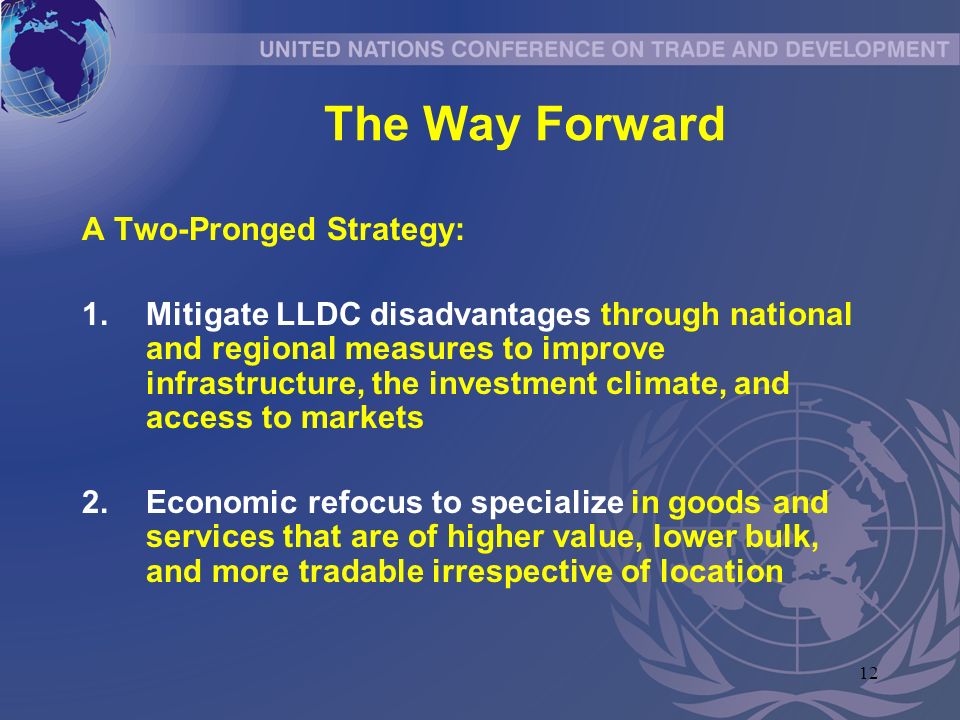 12 The Way Forward A Two-Pronged Strategy: 1.Mitigate LLDC disadvantages through national and regional measures to improve infrastructure, the investment climate, and access to markets 2.Economic refocus to specialize in goods and services that are of higher value, lower bulk, and more tradable irrespective of location
