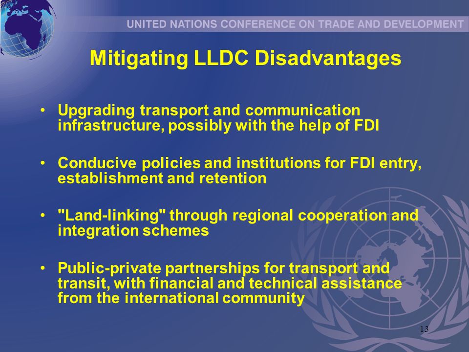 13 Mitigating LLDC Disadvantages Upgrading transport and communication infrastructure, possibly with the help of FDI Conducive policies and institutions for FDI entry, establishment and retention Land-linking through regional cooperation and integration schemes Public-private partnerships for transport and transit, with financial and technical assistance from the international community