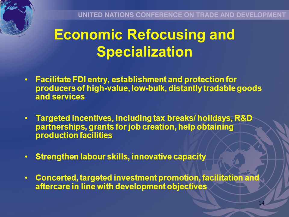 14 Economic Refocusing and Specialization Facilitate FDI entry, establishment and protection for producers of high-value, low-bulk, distantly tradable goods and services Targeted incentives, including tax breaks/ holidays, R&D partnerships, grants for job creation, help obtaining production facilities Strengthen labour skills, innovative capacity Concerted, targeted investment promotion, facilitation and aftercare in line with development objectives