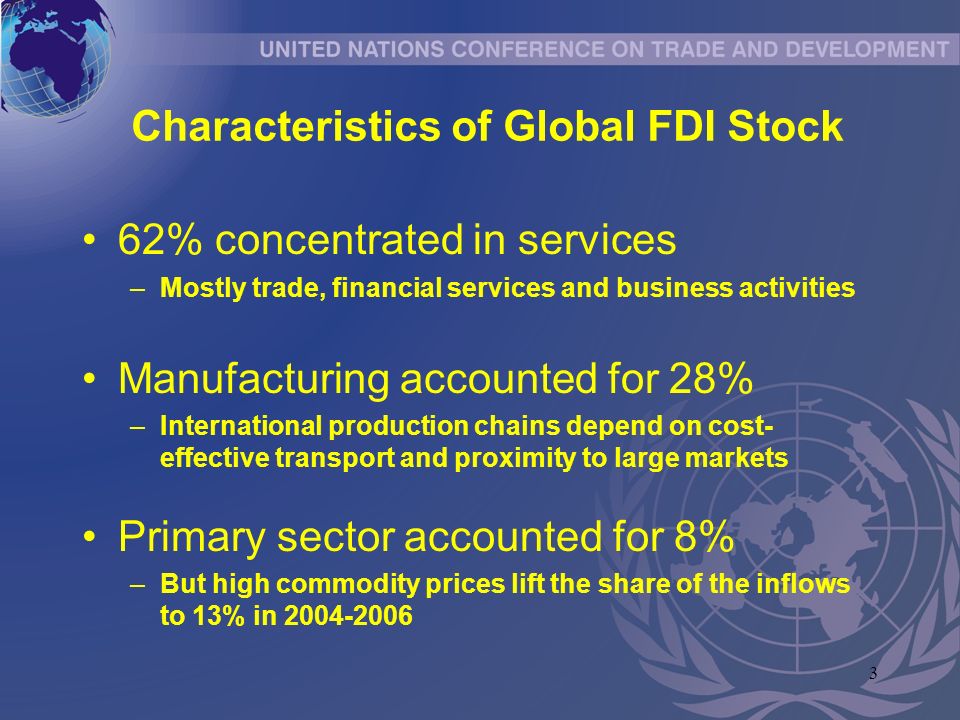 3 Characteristics of Global FDI Stock 62% concentrated in services –Mostly trade, financial services and business activities Manufacturing accounted for 28% –International production chains depend on cost- effective transport and proximity to large markets Primary sector accounted for 8% –But high commodity prices lift the share of the inflows to 13% in