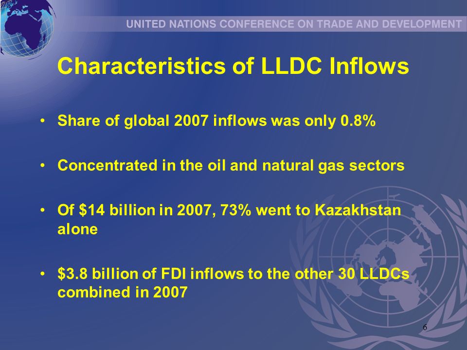 6 Characteristics of LLDC Inflows Share of global 2007 inflows was only 0.8% Concentrated in the oil and natural gas sectors Of $14 billion in 2007, 73% went to Kazakhstan alone $3.8 billion of FDI inflows to the other 30 LLDCs combined in 2007