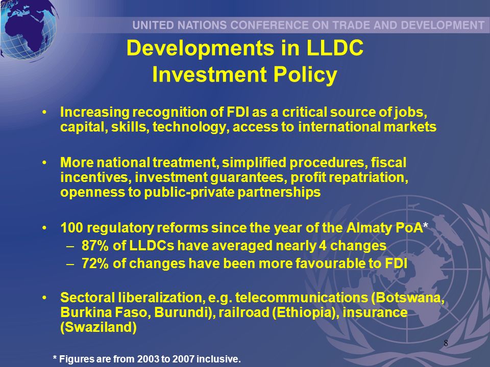 8 Developments in LLDC Investment Policy Increasing recognition of FDI as a critical source of jobs, capital, skills, technology, access to international markets More national treatment, simplified procedures, fiscal incentives, investment guarantees, profit repatriation, openness to public-private partnerships 100 regulatory reforms since the year of the Almaty PoA* –87% of LLDCs have averaged nearly 4 changes –72% of changes have been more favourable to FDI Sectoral liberalization, e.g.