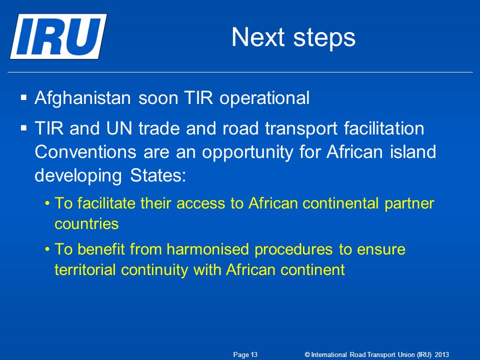 Next steps Afghanistan soon TIR operational TIR and UN trade and road transport facilitation Conventions are an opportunity for African island developing States: To facilitate their access to African continental partner countries To benefit from harmonised procedures to ensure territorial continuity with African continent Page 13 © International Road Transport Union (IRU) 2013