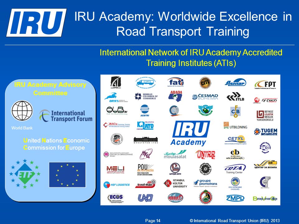 IRU Academy: Worldwide Excellence in Road Transport Training International Network of IRU Academy Accredited Training Institutes (ATIs) IRU Academy Advisory Committee World Bank United Nations Economic Commission for Europe Page 14 © International Road Transport Union (IRU) 2013