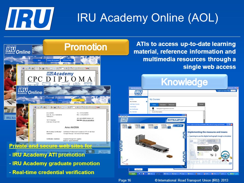 IRU Academy Online (AOL) Private and secure web sites for - IRU Academy ATI promotion - IRU Academy graduate promotion - Real-time credential verification ATIs to access up-to-date learning material, reference information and multimedia resources through a single web access Page 16 © International Road Transport Union (IRU) 2013