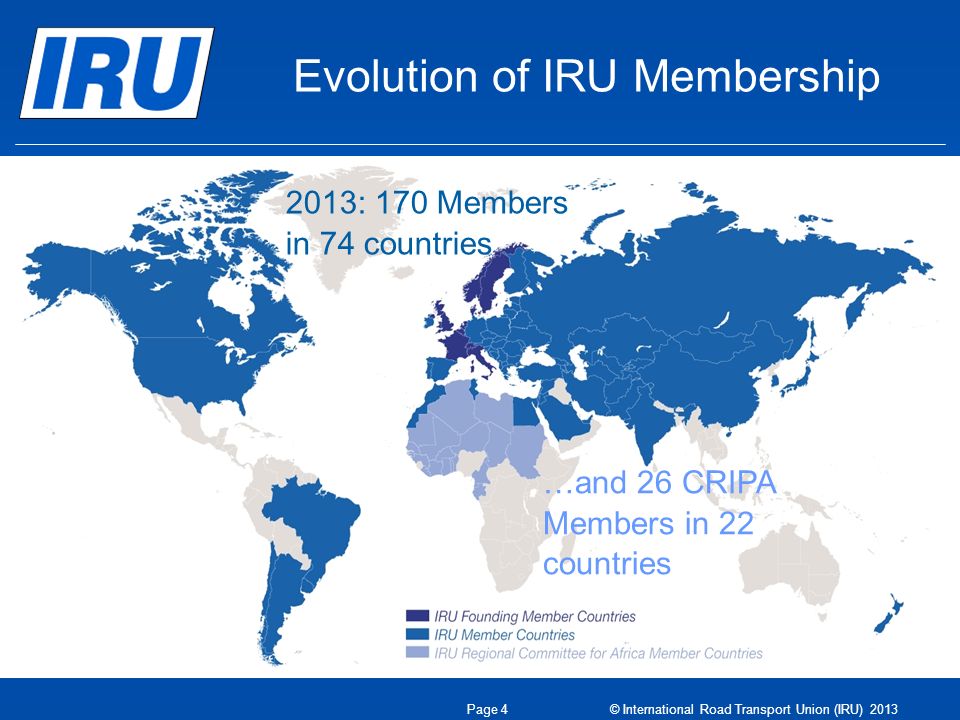 Evolution of IRU Membership 1948: eight founder countries 2013: 170 Members in 74 countries …and 26 CRIPA Members in 22 countries Page 4 © International Road Transport Union (IRU) 2013