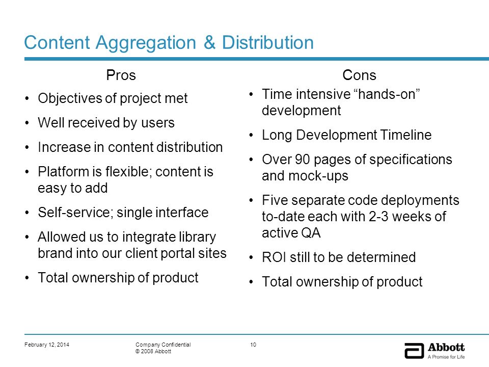 February 12, Company Confidential © 2008 Abbott Content Aggregation & Distribution Objectives of project met Well received by users Increase in content distribution Platform is flexible; content is easy to add Self-service; single interface Allowed us to integrate library brand into our client portal sites Total ownership of product Time intensive hands-on development Long Development Timeline Over 90 pages of specifications and mock-ups Five separate code deployments to-date each with 2-3 weeks of active QA ROI still to be determined Total ownership of product ProsCons