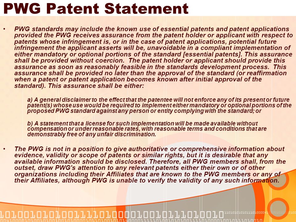 PWG Patent Statement PWG standards may include the known use of essential patents and patent applications provided the PWG receives assurance from the patent holder or applicant with respect to patents whose infringement is, or in the case of patent applications, potential future infringement the applicant asserts will be, unavoidable in a compliant implementation of either mandatory or optional portions of the standard [essential patents].