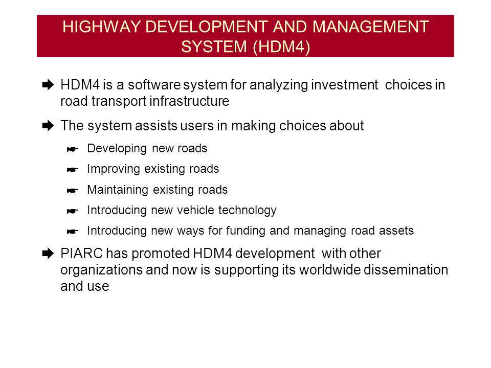 HIGHWAY DEVELOPMENT AND MANAGEMENT SYSTEM (HDM4) HDM4 is a software system for analyzing investment choices in road transport infrastructure The system assists users in making choices about Developing new roads Improving existing roads Maintaining existing roads Introducing new vehicle technology Introducing new ways for funding and managing road assets PIARC has promoted HDM4 development with other organizations and now is supporting its worldwide dissemination and use