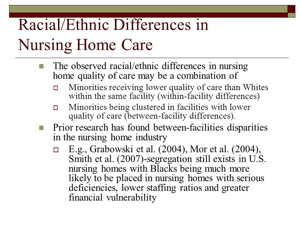 Racial/Ethnic Differences in Nursing Home Care The observed racial/ethnic differences in nursing home quality of care may be a combination of Minorities receiving lower quality of care than Whites within the same facility (within-facility differences) Minorities being clustered in facilities with lower quality of care (between-facility differences).