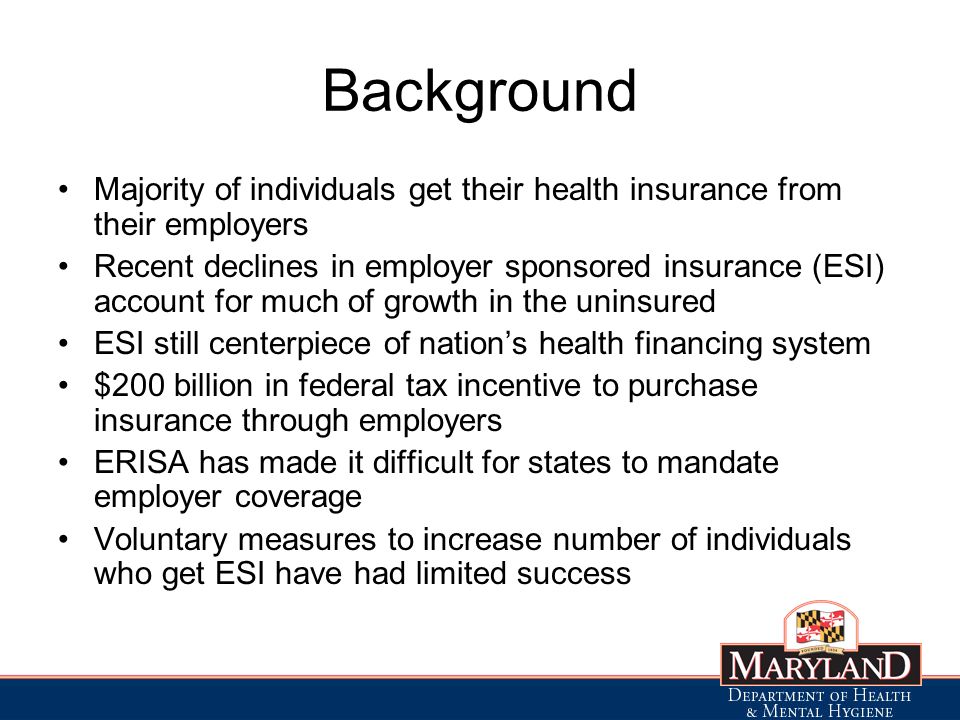 Background Majority of individuals get their health insurance from their employers Recent declines in employer sponsored insurance (ESI) account for much of growth in the uninsured ESI still centerpiece of nations health financing system $200 billion in federal tax incentive to purchase insurance through employers ERISA has made it difficult for states to mandate employer coverage Voluntary measures to increase number of individuals who get ESI have had limited success