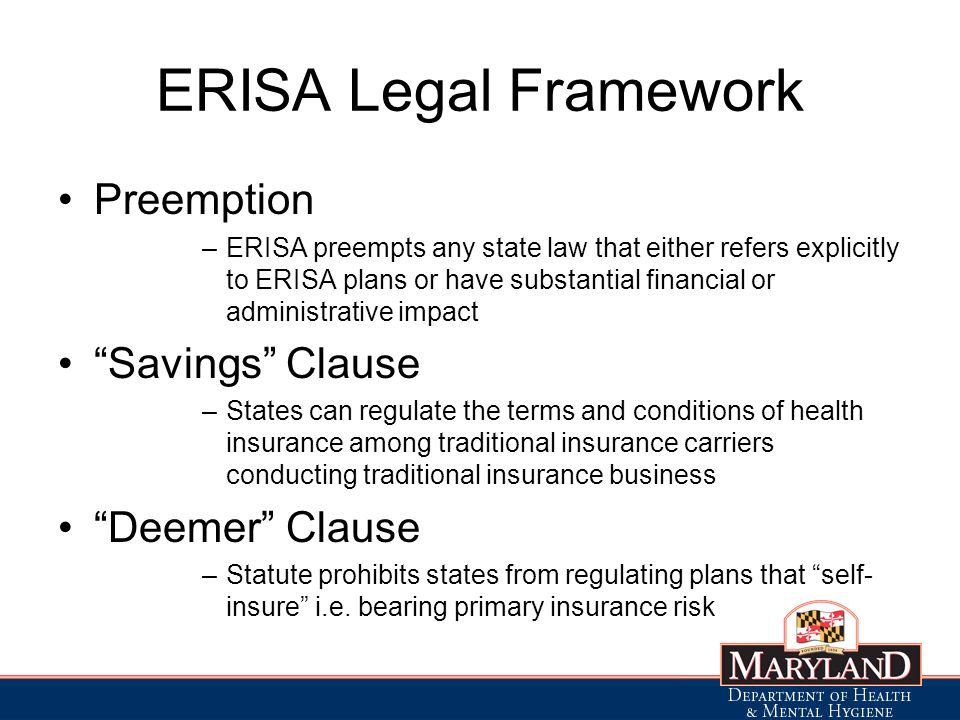 ERISA Legal Framework Preemption –ERISA preempts any state law that either refers explicitly to ERISA plans or have substantial financial or administrative impact Savings Clause –States can regulate the terms and conditions of health insurance among traditional insurance carriers conducting traditional insurance business Deemer Clause –Statute prohibits states from regulating plans that self- insure i.e.