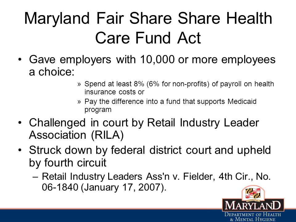 Maryland Fair Share Share Health Care Fund Act Gave employers with 10,000 or more employees a choice: »Spend at least 8% (6% for non-profits) of payroll on health insurance costs or »Pay the difference into a fund that supports Medicaid program Challenged in court by Retail Industry Leader Association (RILA) Struck down by federal district court and upheld by fourth circuit –Retail Industry Leaders Ass n v.