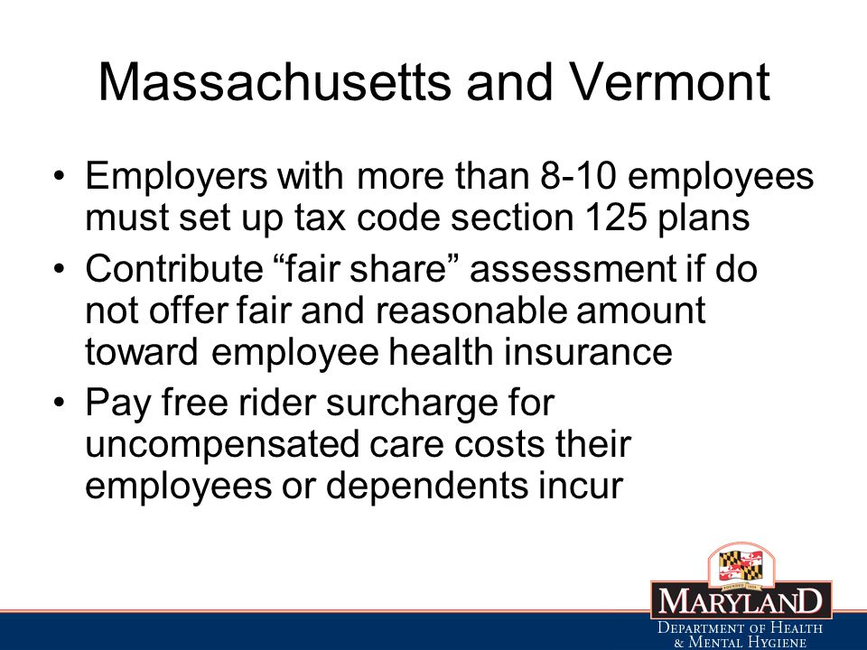 Massachusetts and Vermont Employers with more than 8-10 employees must set up tax code section 125 plans Contribute fair share assessment if do not offer fair and reasonable amount toward employee health insurance Pay free rider surcharge for uncompensated care costs their employees or dependents incur
