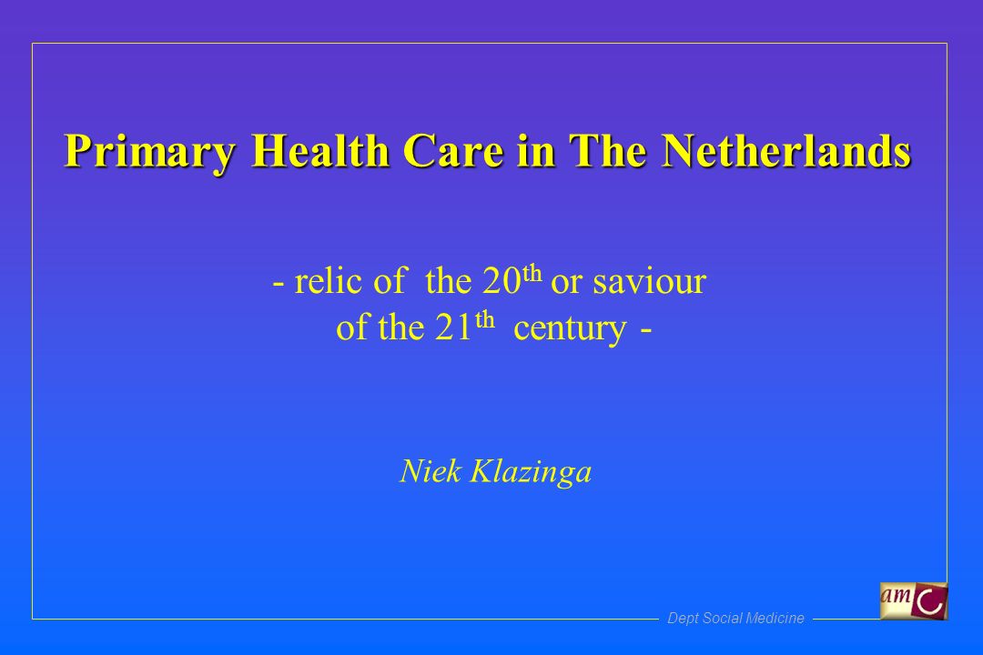 Dept Social Medicine Primary Health Care in The Netherlands - relic of the 20 th or saviour of the 21 th century - Niek Klazinga