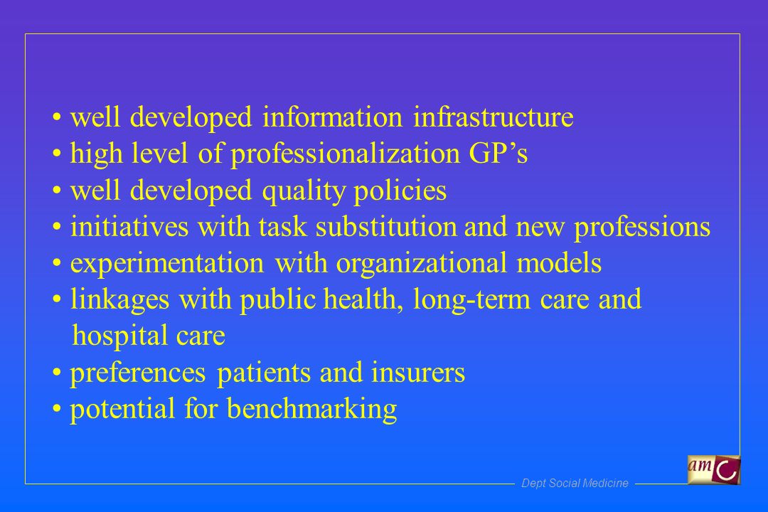 Dept Social Medicine well developed information infrastructure high level of professionalization GPs well developed quality policies initiatives with task substitution and new professions experimentation with organizational models linkages with public health, long-term care and hospital care preferences patients and insurers potential for benchmarking