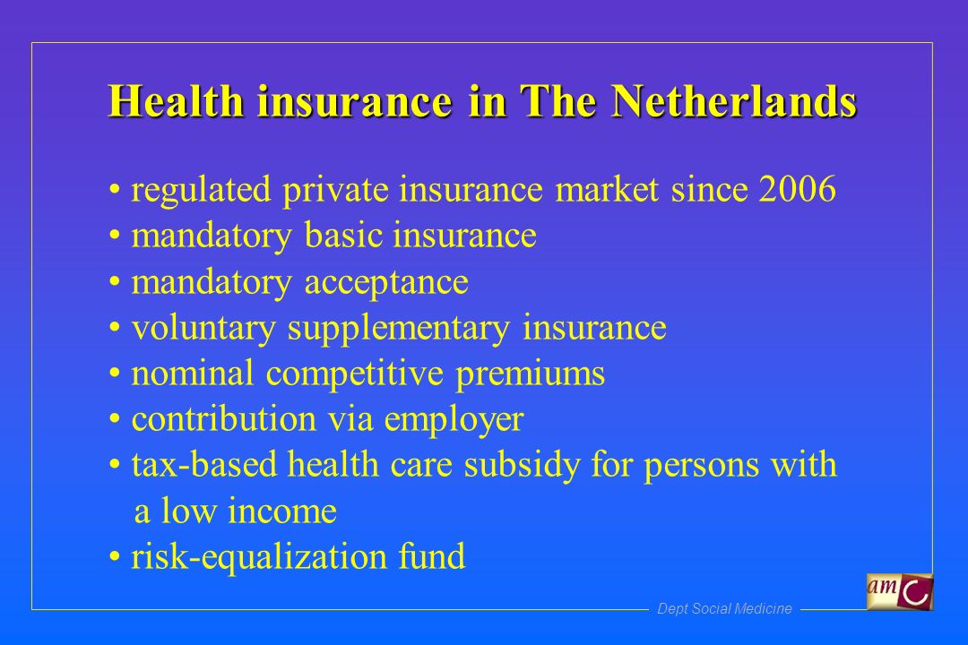 Health insurance in The Netherlands regulated private insurance market since 2006 mandatory basic insurance mandatory acceptance voluntary supplementary insurance nominal competitive premiums contribution via employer tax-based health care subsidy for persons with a low income risk-equalization fund