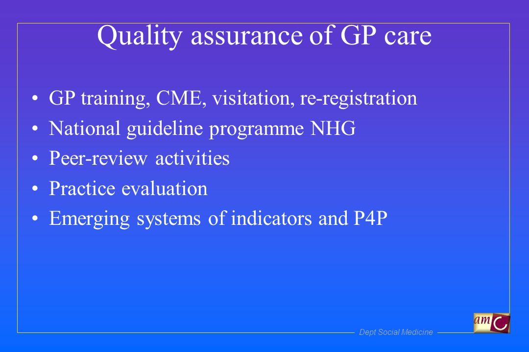 Dept Social Medicine Quality assurance of GP care GP training, CME, visitation, re-registration National guideline programme NHG Peer-review activities Practice evaluation Emerging systems of indicators and P4P