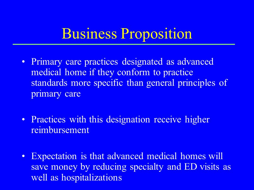Business Proposition Primary care practices designated as advanced medical home if they conform to practice standards more specific than general principles of primary care Practices with this designation receive higher reimbursement Expectation is that advanced medical homes will save money by reducing specialty and ED visits as well as hospitalizations
