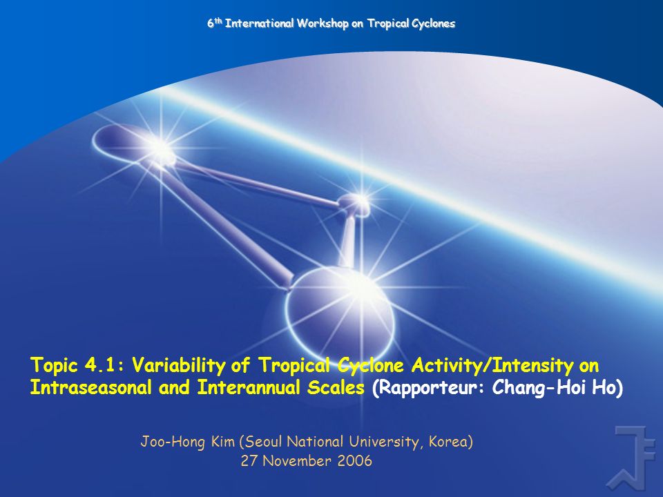 6 th International Workshop on Tropical Cyclones Topic 4.1: Variability of Tropical Cyclone Activity/Intensity on Intraseasonal and Interannual Scales (Rapporteur: Chang-Hoi Ho) Joo-Hong Kim (Seoul National University, Korea) 27 November 2006