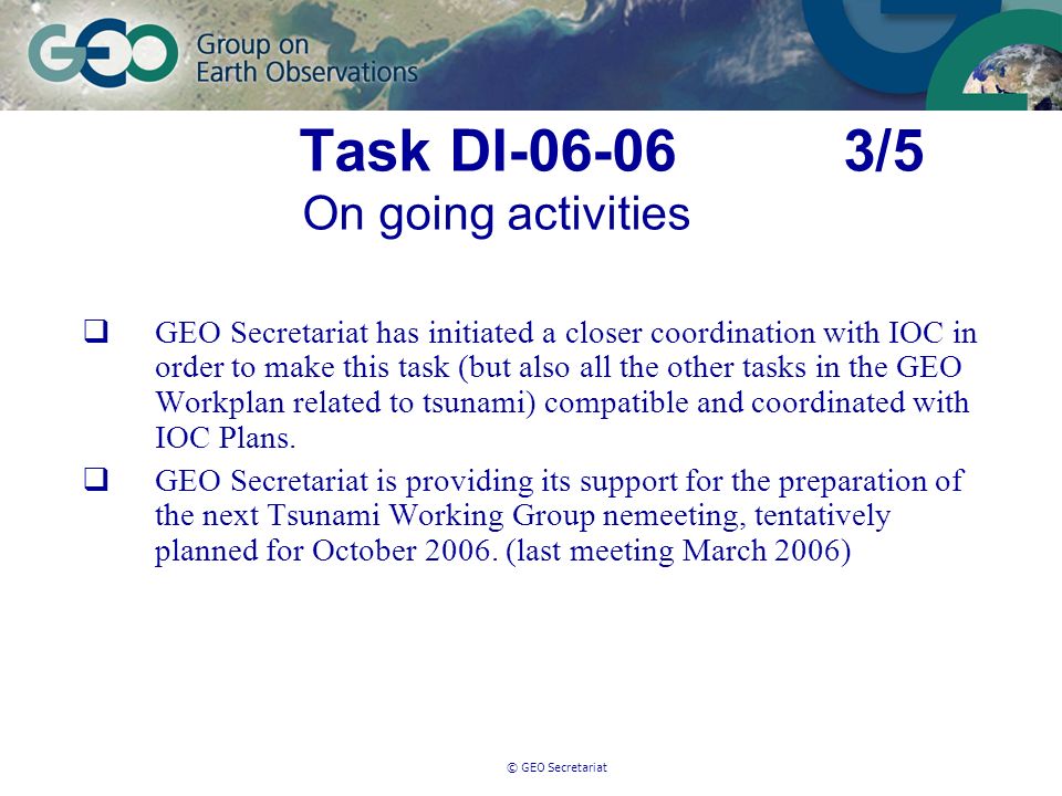 © GEO Secretariat Task DI /5 On going activities GEO Secretariat has initiated a closer coordination with IOC in order to make this task (but also all the other tasks in the GEO Workplan related to tsunami) compatible and coordinated with IOC Plans.