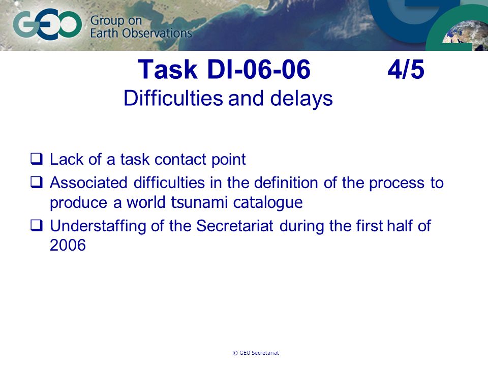 © GEO Secretariat Task DI /5 Difficulties and delays Lack of a task contact point Associated difficulties in the definition of the process to produce a world tsunami catalogue Understaffing of the Secretariat during the first half of 2006