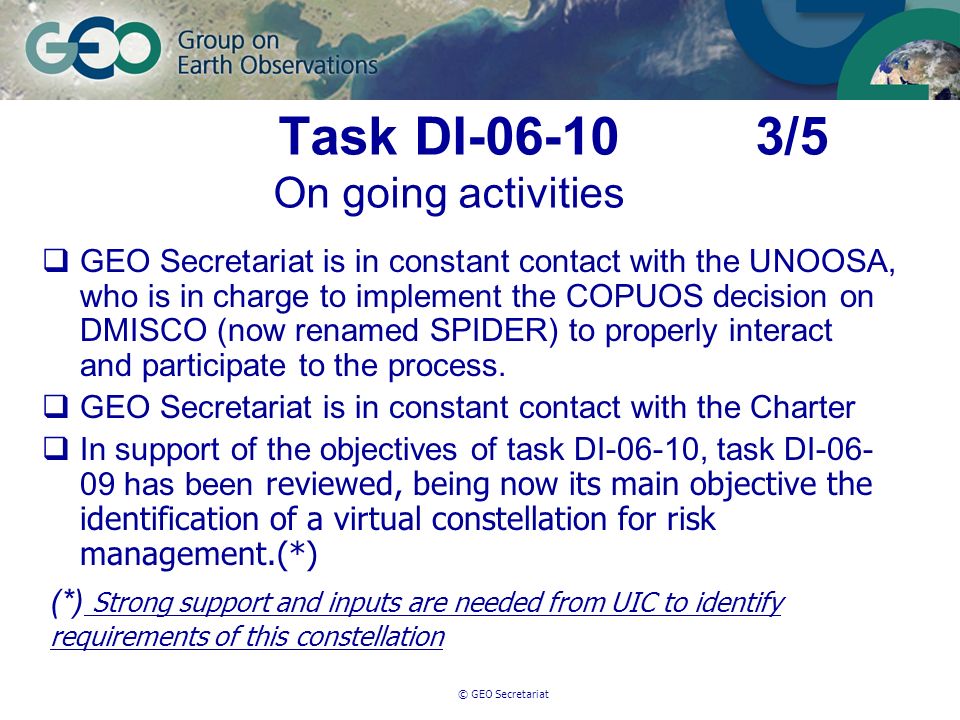 © GEO Secretariat Task DI /5 On going activities GEO Secretariat is in constant contact with the UNOOSA, who is in charge to implement the COPUOS decision on DMISCO (now renamed SPIDER) to properly interact and participate to the process.
