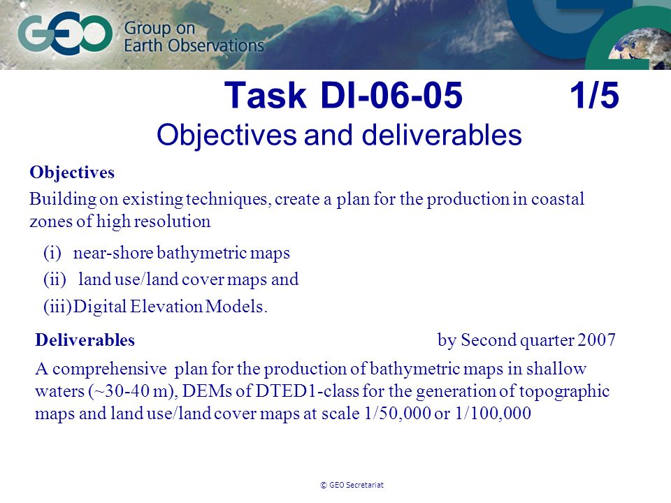 © GEO Secretariat Task DI /5 Objectives and deliverables Objectives Building on existing techniques, create a plan for the production in coastal zones of high resolution (i)near-shore bathymetric maps (ii) land use/land cover maps and (iii)Digital Elevation Models.