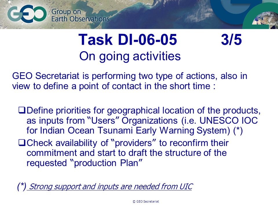 © GEO Secretariat Task DI /5 On going activities GEO Secretariat is performing two type of actions, also in view to define a point of contact in the short time : Define priorities for geographical location of the products, as inputs from Users Organizations (i.e.