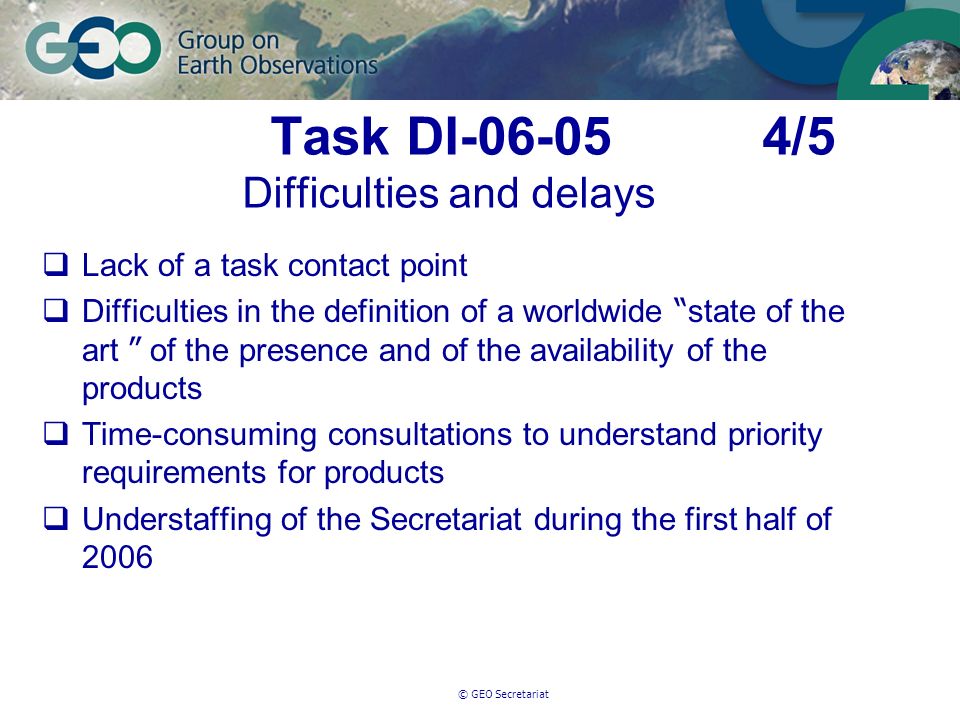 © GEO Secretariat Task DI /5 Difficulties and delays Lack of a task contact point Difficulties in the definition of a worldwide state of the art of the presence and of the availability of the products Time-consuming consultations to understand priority requirements for products Understaffing of the Secretariat during the first half of 2006