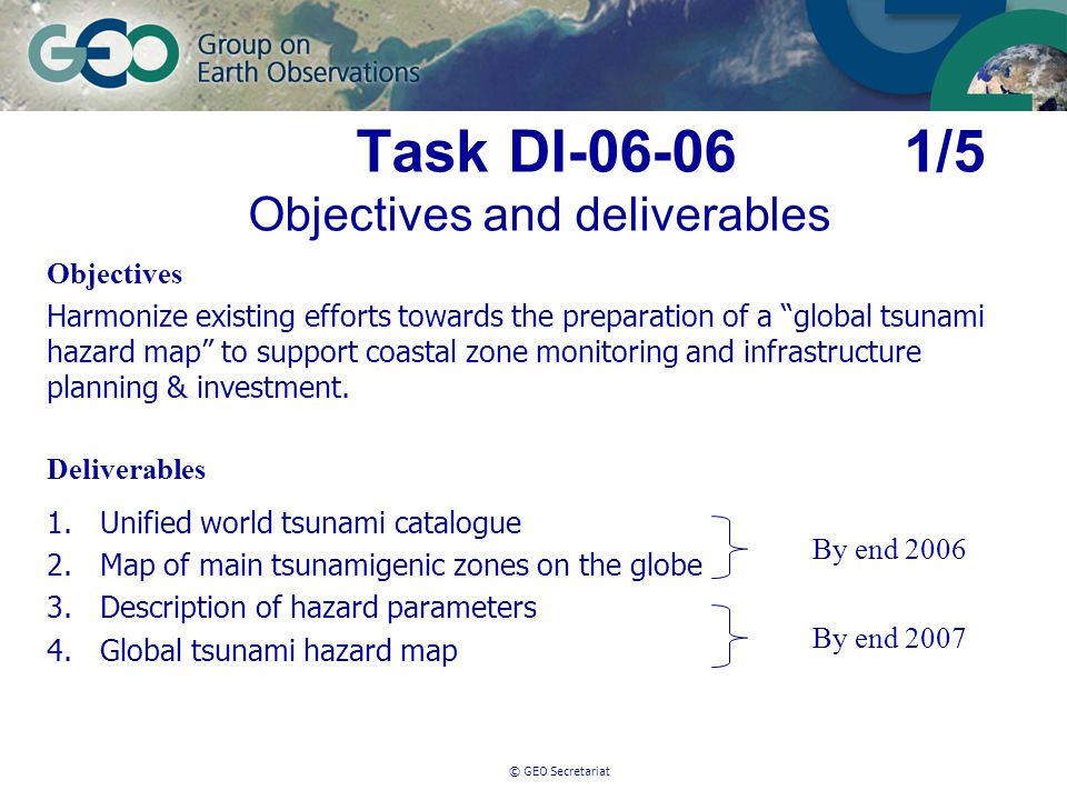 © GEO Secretariat Task DI /5 Objectives and deliverables Objectives Harmonize existing efforts towards the preparation of a global tsunami hazard map to support coastal zone monitoring and infrastructure planning & investment.