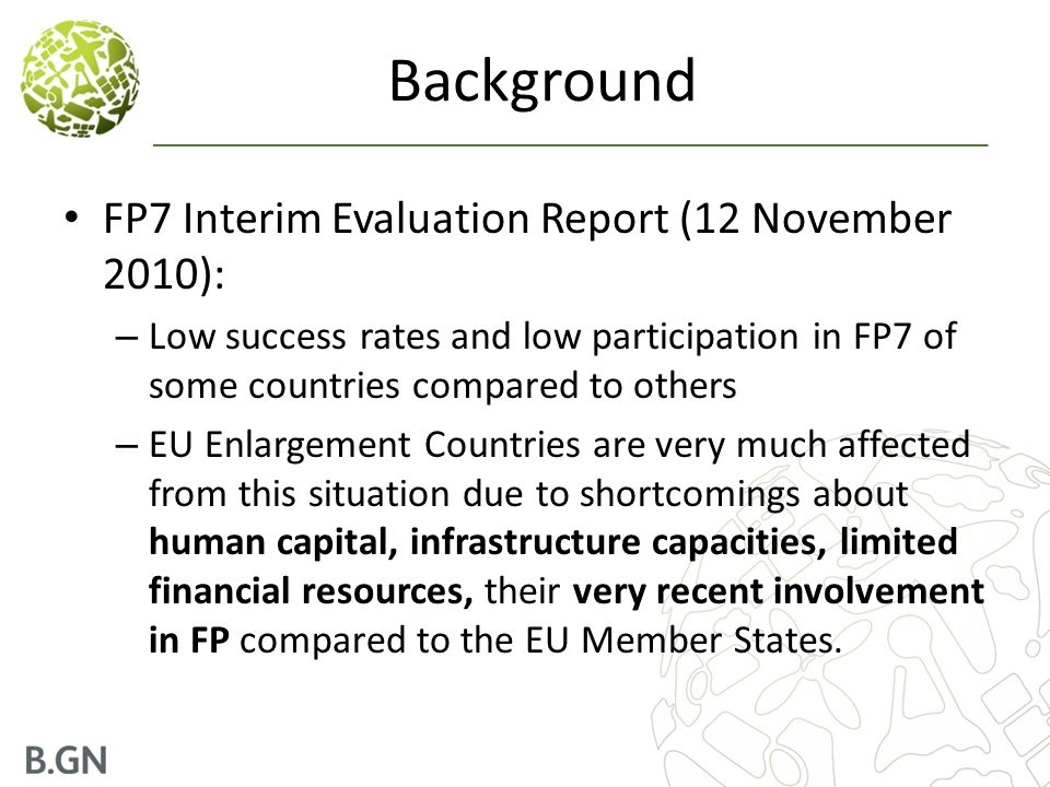 Background FP7 Interim Evaluation Report (12 November 2010): – Low success rates and low participation in FP7 of some countries compared to others – EU Enlargement Countries are very much affected from this situation due to shortcomings about human capital, infrastructure capacities, limited financial resources, their very recent involvement in FP compared to the EU Member States.