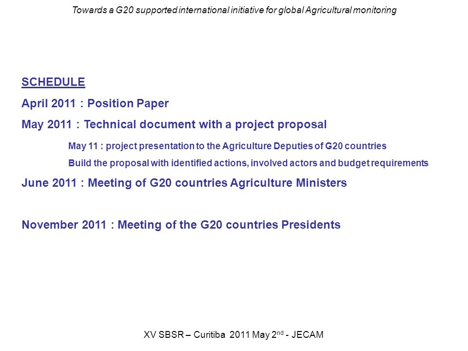 Towards a G20 supported international initiative for global Agricultural monitoring XV SBSR – Curitiba 2011 May 2 nd - JECAM SCHEDULE April 2011 : Position Paper May 2011 : Technical document with a project proposal May 11 : project presentation to the Agriculture Deputies of G20 countries Build the proposal with identified actions, involved actors and budget requirements June 2011 : Meeting of G20 countries Agriculture Ministers November 2011 : Meeting of the G20 countries Presidents