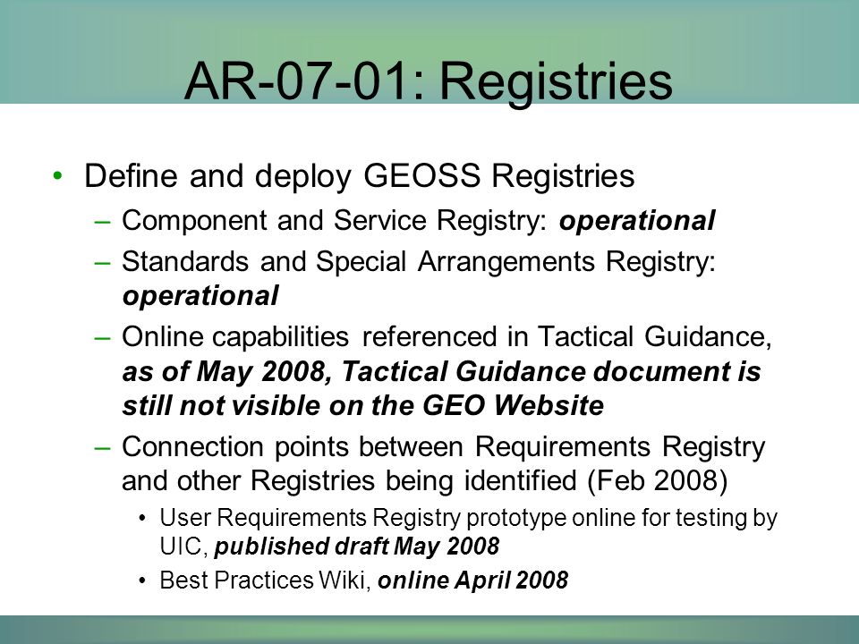AR-07-01: Registries Define and deploy GEOSS Registries –Component and Service Registry: operational –Standards and Special Arrangements Registry: operational –Online capabilities referenced in Tactical Guidance, as of May 2008, Tactical Guidance document is still not visible on the GEO Website –Connection points between Requirements Registry and other Registries being identified (Feb 2008) User Requirements Registry prototype online for testing by UIC, published draft May 2008 Best Practices Wiki, online April 2008