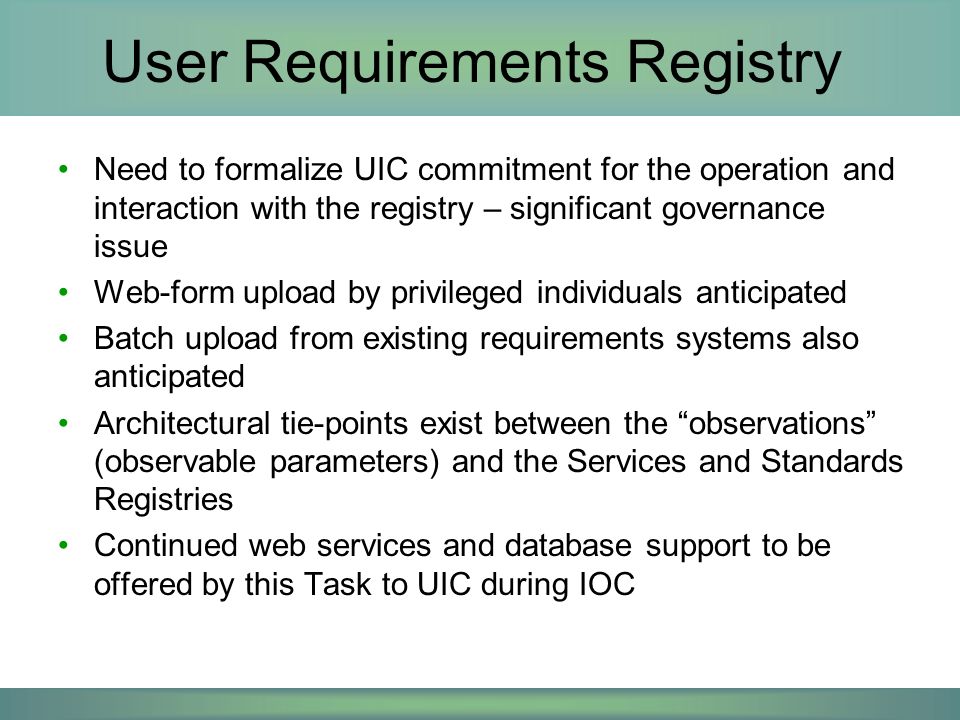 User Requirements Registry Need to formalize UIC commitment for the operation and interaction with the registry – significant governance issue Web-form upload by privileged individuals anticipated Batch upload from existing requirements systems also anticipated Architectural tie-points exist between the observations (observable parameters) and the Services and Standards Registries Continued web services and database support to be offered by this Task to UIC during IOC