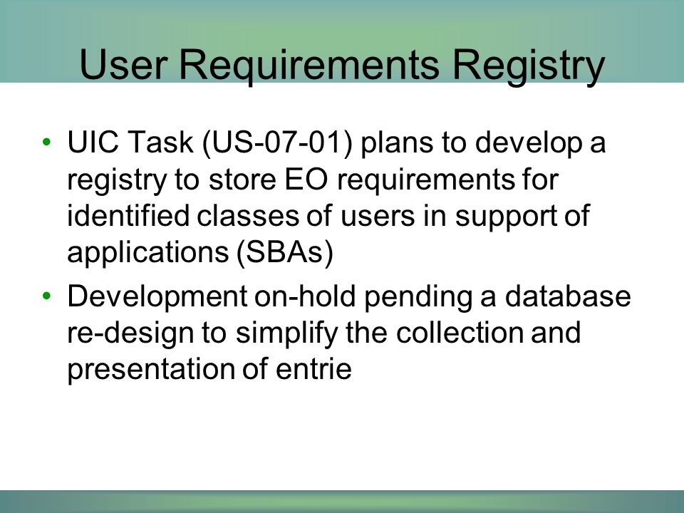 User Requirements Registry UIC Task (US-07-01) plans to develop a registry to store EO requirements for identified classes of users in support of applications (SBAs) Development on-hold pending a database re-design to simplify the collection and presentation of entrie