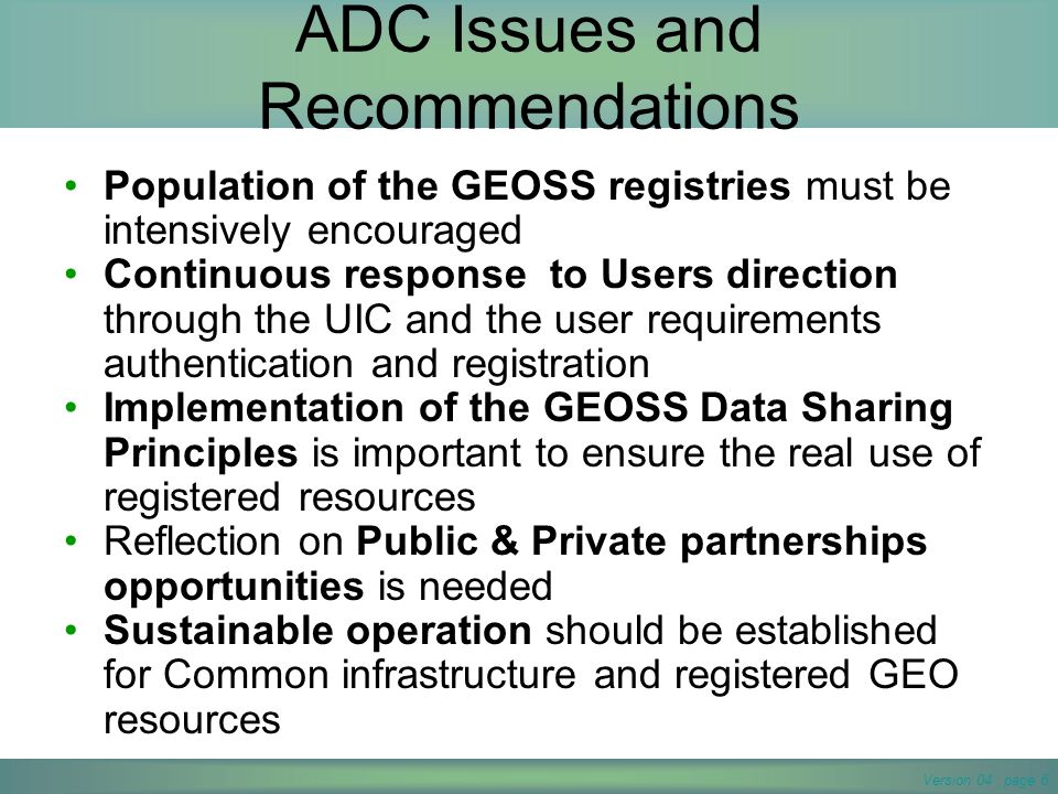 Version 04 page 6 ADC Issues and Recommendations Population of the GEOSS registries must be intensively encouraged Continuous response to Users direction through the UIC and the user requirements authentication and registration Implementation of the GEOSS Data Sharing Principles is important to ensure the real use of registered resources Reflection on Public & Private partnerships opportunities is needed Sustainable operation should be established for Common infrastructure and registered GEO resources
