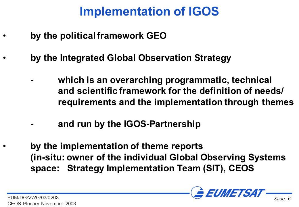 EUM/DG/VWG/03/0263 CEOS Plenary November 2003 Slide: 6 Implementation of IGOS by the political framework GEO by the Integrated Global Observation Strategy -which is an overarching programmatic, technical and scientific framework for the definition of needs/ requirements and the implementation through themes -and run by the IGOS-Partnership by the implementation of theme reports (in-situ: owner of the individual Global Observing Systems space: Strategy Implementation Team (SIT), CEOS