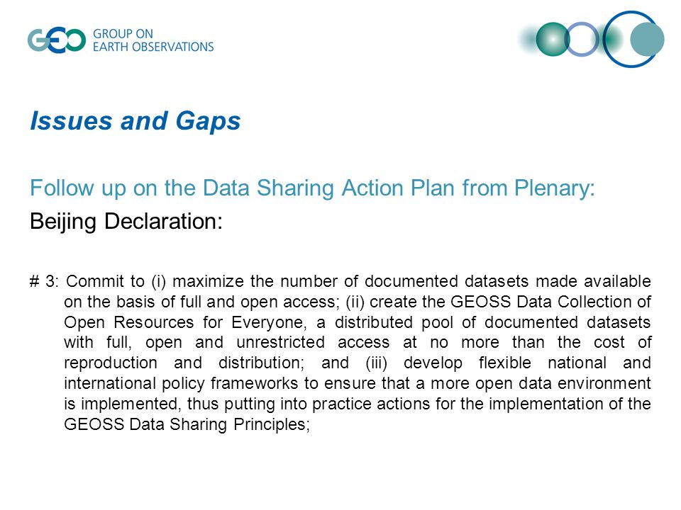 Issues and Gaps Follow up on the Data Sharing Action Plan from Plenary: Beijing Declaration: # 3: Commit to (i) maximize the number of documented datasets made available on the basis of full and open access; (ii) create the GEOSS Data Collection of Open Resources for Everyone, a distributed pool of documented datasets with full, open and unrestricted access at no more than the cost of reproduction and distribution; and (iii) develop flexible national and international policy frameworks to ensure that a more open data environment is implemented, thus putting into practice actions for the implementation of the GEOSS Data Sharing Principles;