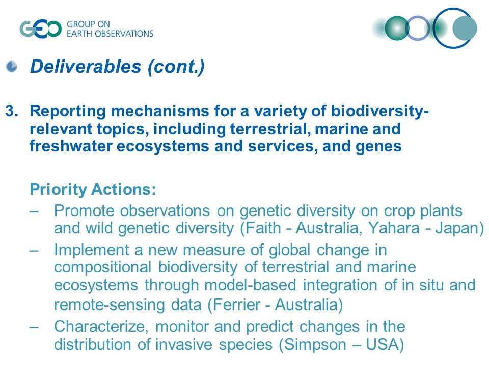 Deliverables (cont.) 3.Reporting mechanisms for a variety of biodiversity- relevant topics, including terrestrial, marine and freshwater ecosystems and services, and genes Priority Actions: –Promote observations on genetic diversity on crop plants and wild genetic diversity (Faith - Australia, Yahara - Japan) –Implement a new measure of global change in compositional biodiversity of terrestrial and marine ecosystems through model-based integration of in situ and remote-sensing data (Ferrier - Australia) –Characterize, monitor and predict changes in the distribution of invasive species (Simpson – USA)