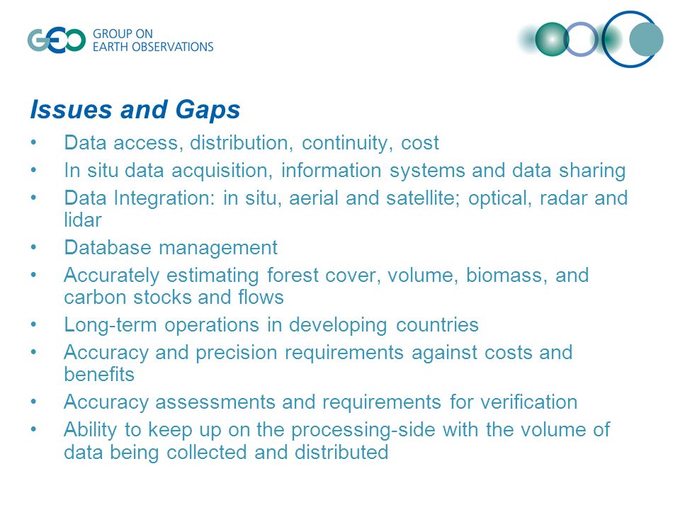 Issues and Gaps Data access, distribution, continuity, cost In situ data acquisition, information systems and data sharing Data Integration: in situ, aerial and satellite; optical, radar and lidar Database management Accurately estimating forest cover, volume, biomass, and carbon stocks and flows Long-term operations in developing countries Accuracy and precision requirements against costs and benefits Accuracy assessments and requirements for verification Ability to keep up on the processing-side with the volume of data being collected and distributed