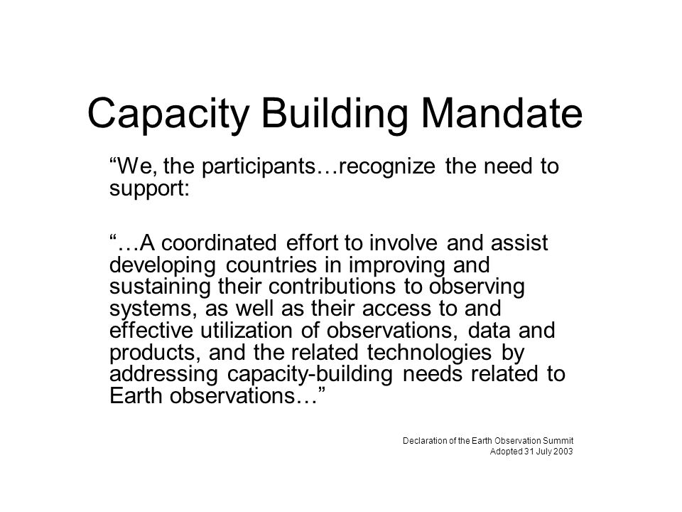 Capacity Building Mandate We, the participants…recognize the need to support: …A coordinated effort to involve and assist developing countries in improving and sustaining their contributions to observing systems, as well as their access to and effective utilization of observations, data and products, and the related technologies by addressing capacity-building needs related to Earth observations… Declaration of the Earth Observation Summit Adopted 31 July 2003